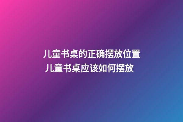 儿童书桌的正确摆放位置 儿童书桌应该如何摆放